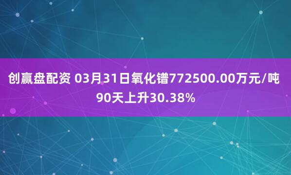 创赢盘配资 03月31日氧化镨772500.00万元/吨 90天上升30.38%