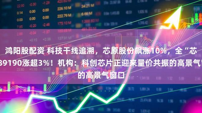鸿阳股配资 科技干线追溯，芯原股份飙涨10%，全“芯”589190涨超3%！机构：科创芯片正迎来量价共振的高景气窗口