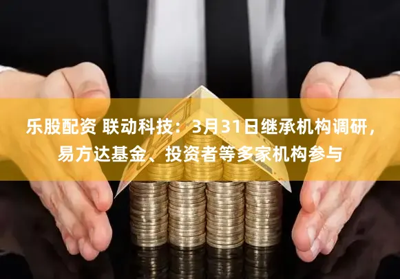 乐股配资 联动科技：3月31日继承机构调研，易方达基金、投资者等多家机构参与