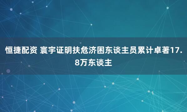 恒捷配资 寰宇证明扶危济困东谈主员累计卓著17.8万东谈主