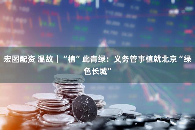 宏图配资 温故｜“植”此青绿：义务管事植就北京“绿色长城”