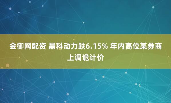 金御网配资 晶科动力跌6.15% 年内高位某券商上调诡计价