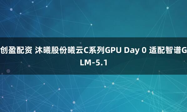 创盈配资 沐曦股份曦云C系列GPU Day 0 适配智谱GLM-5.1