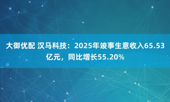 大御优配 汉马科技:2025年竣事生意收入65.53亿元,同比增长55.20%