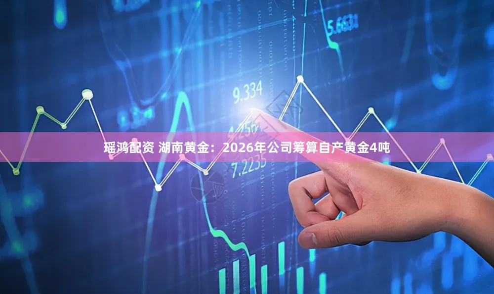 瑶鸿配资 湖南黄金：2026年公司筹算自产黄金4吨