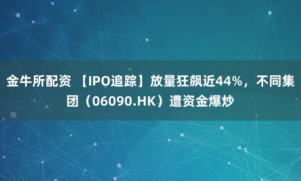 金牛所配资 【IPO追踪】放量狂飙近44%，不同集团（06090.HK）遭资金爆炒