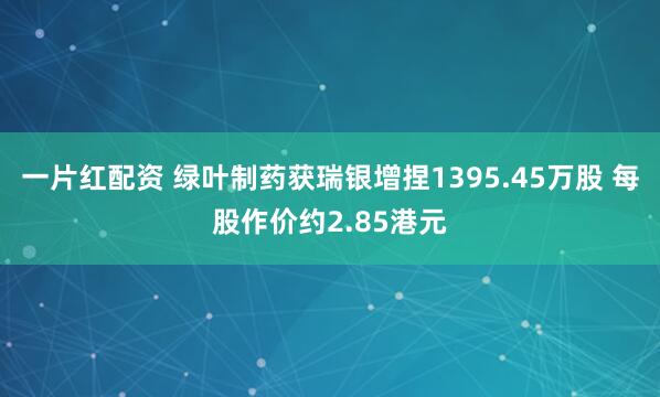 一片红配资 绿叶制药获瑞银增捏1395.45万股 每股作价约2.85港元