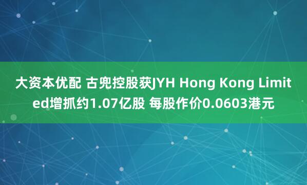 大资本优配 古兜控股获JYH Hong Kong Limited增抓约1.07亿股 每股作价0.0603港元