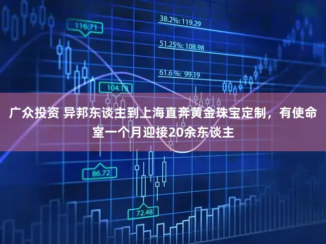 广众投资 异邦东谈主到上海直奔黄金珠宝定制，有使命室一个月迎接20余东谈主