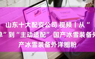 山东十大配资公司 视频丨从“被迫接单”到“主动适配” 国产冰雪装备外洋圈粉