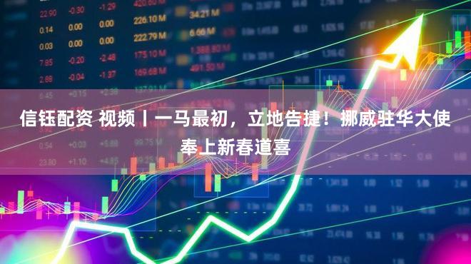 信钰配资 视频丨一马最初，立地告捷！挪威驻华大使奉上新春道喜