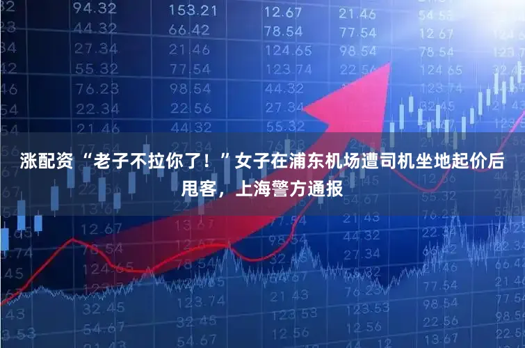 涨配资 “老子不拉你了！”女子在浦东机场遭司机坐地起价后甩客，上海警方通报