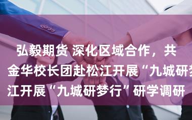 弘毅期货 深化区域合作，共促研学发展，金华校长团赴松江开展“九城研梦行”研学调研