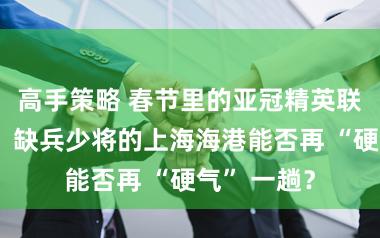 高手策略 春节里的亚冠精英联赛收官战，缺兵少将的上海海港能否再 “硬气” 一趟？