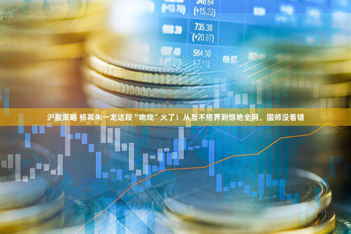 沪盈策略 杨幂朱一龙这段“吻戏”火了！从互不搭界到惊艳全网，国师没看错