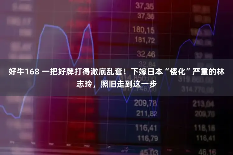 好牛168 一把好牌打得澈底乱套！下嫁日本“倭化”严重的林志玲，照旧走到这一步