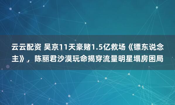 云云配资 吴京11天豪赌1.5亿救场《镖东说念主》，陈丽君沙漠玩命揭穿流量明星塌房困局