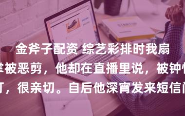 金斧子配资 综艺彩排时我扇了影帝一巴掌被恶剪，他却在直播里说，被钟怡打，很亲切。自后他深宵发来短信问，圣诞夜能预约吗