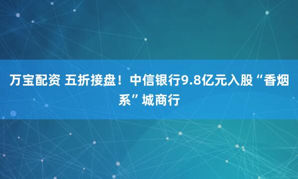 万宝配资 五折接盘！中信银行9.8亿元入股“香烟系”城商行