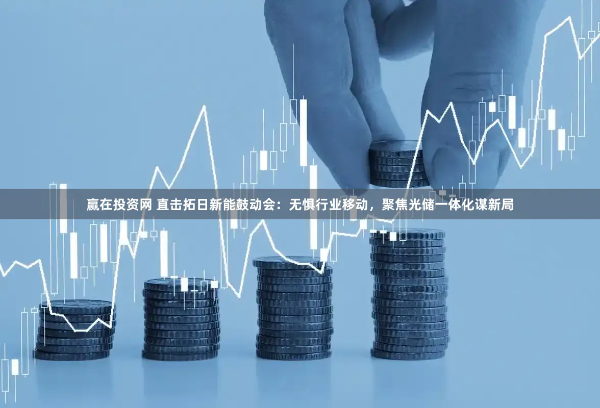 赢在投资网 直击拓日新能鼓动会：无惧行业移动，聚焦光储一体化谋新局