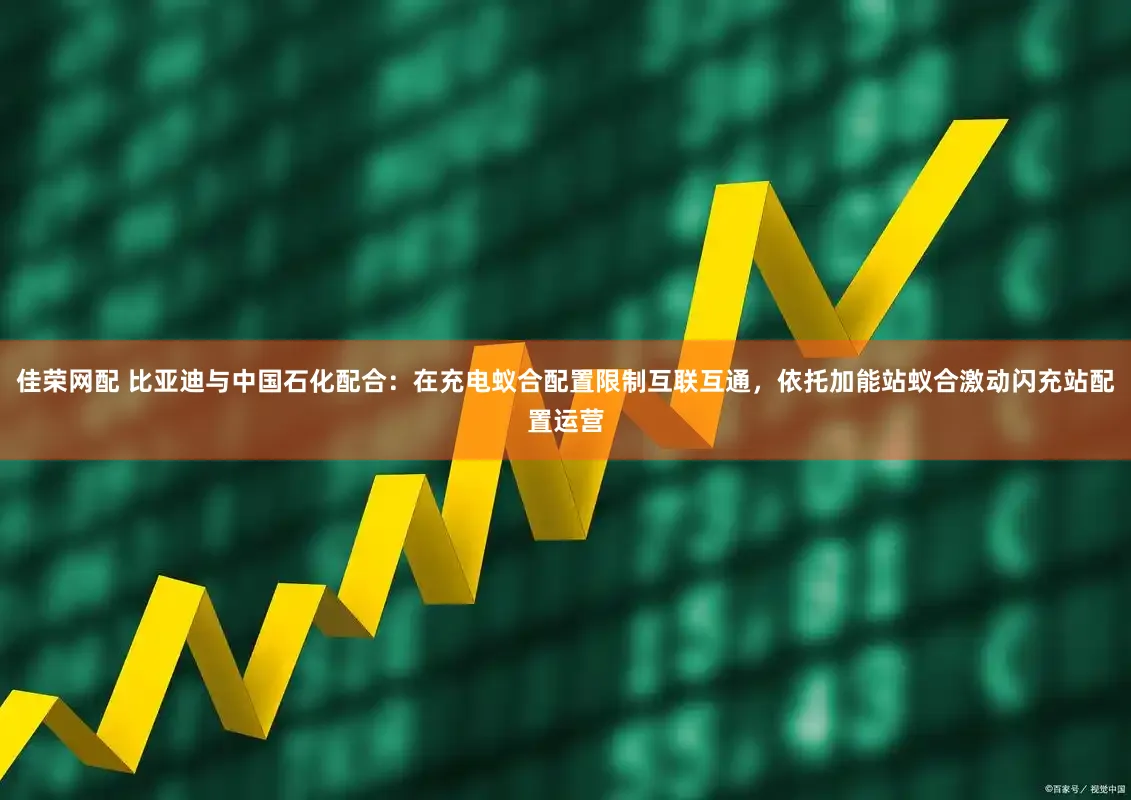 佳荣网配 比亚迪与中国石化配合：在充电蚁合配置限制互联互通，依托加能站蚁合激动闪充站配置运营