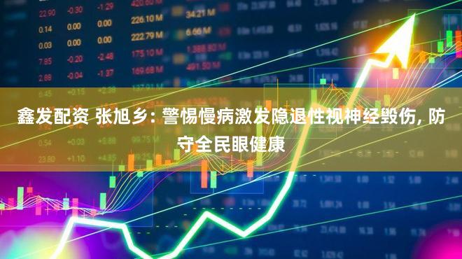 鑫发配资 张旭乡: 警惕慢病激发隐退性视神经毁伤, 防守全民眼健康